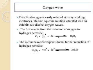 Oxygen wave
 Dissolved oxygen is easily reduced at many working
electrodes. Thus an aqueous solution saturated with air
exhibits two distinct oxygen waves.
 The first results from the reduction of oxygen to
hydrogen peroxide:
 The second wave corresponds to the further reduction of
hydrogen peroxide:
 