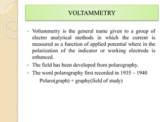 VOLTAMMETRY
• Voltammetry is the general name given to a group of
electro analytical methods in which the current is
measured as a function of applied potential where in the
polarization of the indicator or working electrode is
enhanced.
• The field has been developed from polarography.
• The word polarography first recorded in 1935 – 1940
Polaro(graph) + graphy(field of study)
 