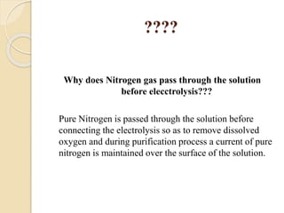 ????
Why does Nitrogen gas pass through the solution
before elecctrolysis???
Pure Nitrogen is passed through the solution before
connecting the electrolysis so as to remove dissolved
oxygen and during purification process a current of pure
nitrogen is maintained over the surface of the solution.
 