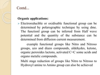 Contd...
Organic applications:
 Electroreducible or oxidisable functional group can be
determined by polarographic technique by using dme.
The functionl group can be inferred from Half wave
potential and the quantity of the substance can be
determined from diffusion current measurement.
example functional groups like Nitro and Nitroso
groups, azo and diazo compounds, aldehydes, ketone,
organic peroxides lactons, activated C=C some acids and
organo metalic compounds.
Multi stage reduction of groups like Nitro to Nitroso to
Hydroxyl amine to Amino group can also be achieved
 