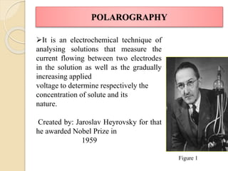POLAROGRAPHY
It is an electrochemical technique of
analysing solutions that measure the
current flowing between two electrodes
in the solution as well as the gradually
increasing applied
voltage to determine respectively the
concentration of solute and its
nature.
Created by: Jaroslav Heyrovsky for that
he awarded Nobel Prize in
1959
Figure 1
 