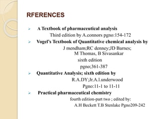 RFERENCES
 A Textbook of pharmaceutical analysis
Third edition by A.connors pgno:154-172
 Vogel’s Textbook of Quantitative chemical analysis by
J mendham;RC denney;JD Barnes;
M Thomas, B Sivasankar
sixth edition
pgno;361-387
 Quantitative Analysis; sixth edition by
R.A.DY;Jr.A.l.underwood
Pgno:11-1 to 11-11
 Practical pharmaceutical chemistry
fourth edition-part two ; edited by:
A.H Beckett T.B Stenlake Pgno209-242
 