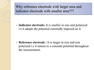 Why reference electrode with larger area and
indicator electrode with smaller area???
 Indicator electrode: It is smaller in size and polarized
i.e it adopts the potential externally imposed on it.
 Reference electrode : It is larger in size and non
polarized i.e it retains to a constant potential throughout
the measurement.
 