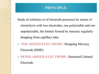 PRINCIPLE:
Study of solutions or of electrode processes by means of
electrolysis with two electrodes, one polarizable and one
unpolarizable, the former formed by mercury regularly
dropping from capillary tube.
 POLARIZED ELECTRODE: Dropping Mercury
Electrode (DME)
 DEPOLARIZED ELECTRODE: Saturated Calomel
Electrode
 