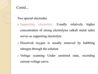 Contd...
Two special electrodes
 Supporting electrolyte :Usually relatively higher
concentration of strong electrolytes (alkali metal salts)
serves as supporting electrolyte
 Dissolved oxygen is usually removed by bubbling
nitrogen through the solution
 Voltage scanning Under unstirred state, recording
current-voltage curve.
 