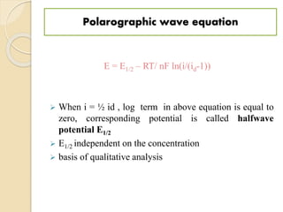 Polarographic wave equation
E = E1/2 – RT/ nF ln(i/(id-1))
 When i = ½ id , log term in above equation is equal to
zero, corresponding potential is called halfwave
potential E1/2
 E1/2 independent on the concentration
 basis of qualitative analysis
 
