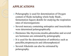 APPLICATIONS
 Polarography is used for determination of Oxygen
content of fluids including whole body fluids ,
fermentation liquors &milk for studying the respiration
rates of microorganisms
 Several mercury containing antiseptics and insecticides
were determined polarographically
 Hormones like thyroxine,insulin,adrenaline and several
sex hormones are estimated by polarography
 It is used for the determination of antibiotics such as
pencillin,streptomycin and chloramphenicol
 Several Alkaloids can also be estimated by
polarography.
 