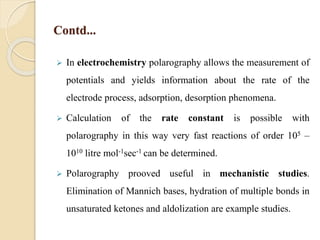 Contd...
 In electrochemistry polarography allows the measurement of
potentials and yields information about the rate of the
electrode process, adsorption, desorption phenomena.
 Calculation of the rate constant is possible with
polarography in this way very fast reactions of order 105 –
1010 litre mol-1sec-1 can be determined.
 Polarography prooved useful in mechanistic studies.
Elimination of Mannich bases, hydration of multiple bonds in
unsaturated ketones and aldolization are example studies.
 
