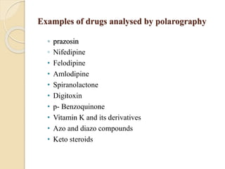 Examples of drugs analysed by polarography
◦ prazosin
◦ Nifedipine
• Felodipine
• Amlodipine
• Spiranolactone
• Digitoxin
• p- Benzoquinone
• Vitamin K and its derivatives
• Azo and diazo compounds
• Keto steroids
 