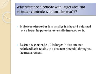Why reference electrode with larger area and
indicator electrode with smaller area???
 Indicator electrode: It is smaller in size and polarized
i.e it adopts the potential externally imposed on it.
 Reference electrode : It is larger in size and non
polarized i.e it retains to a constant potential throughout
the measurement.
 