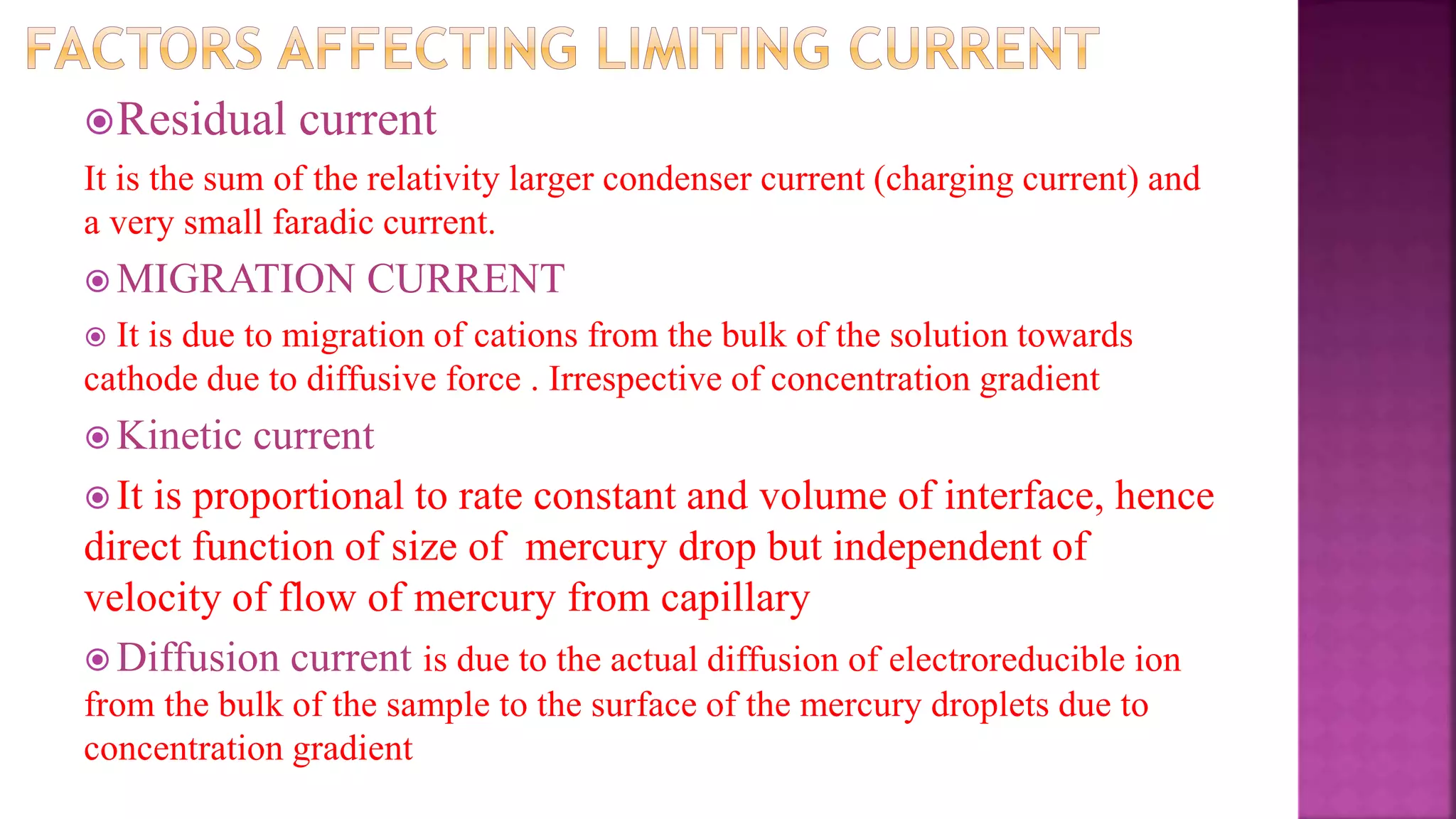 Residual current
It is the sum of the relativity larger condenser current (charging current) and
a very small faradic current.
 MIGRATION CURRENT
 It is due to migration of cations from the bulk of the solution towards
cathode due to diffusive force . Irrespective of concentration gradient
 Kinetic current
 It is proportional to rate constant and volume of interface, hence
direct function of size of mercury drop but independent of
velocity of flow of mercury from capillary
 Diffusion current is due to the actual diffusion of electroreducible ion
from the bulk of the sample to the surface of the mercury droplets due to
concentration gradient
 