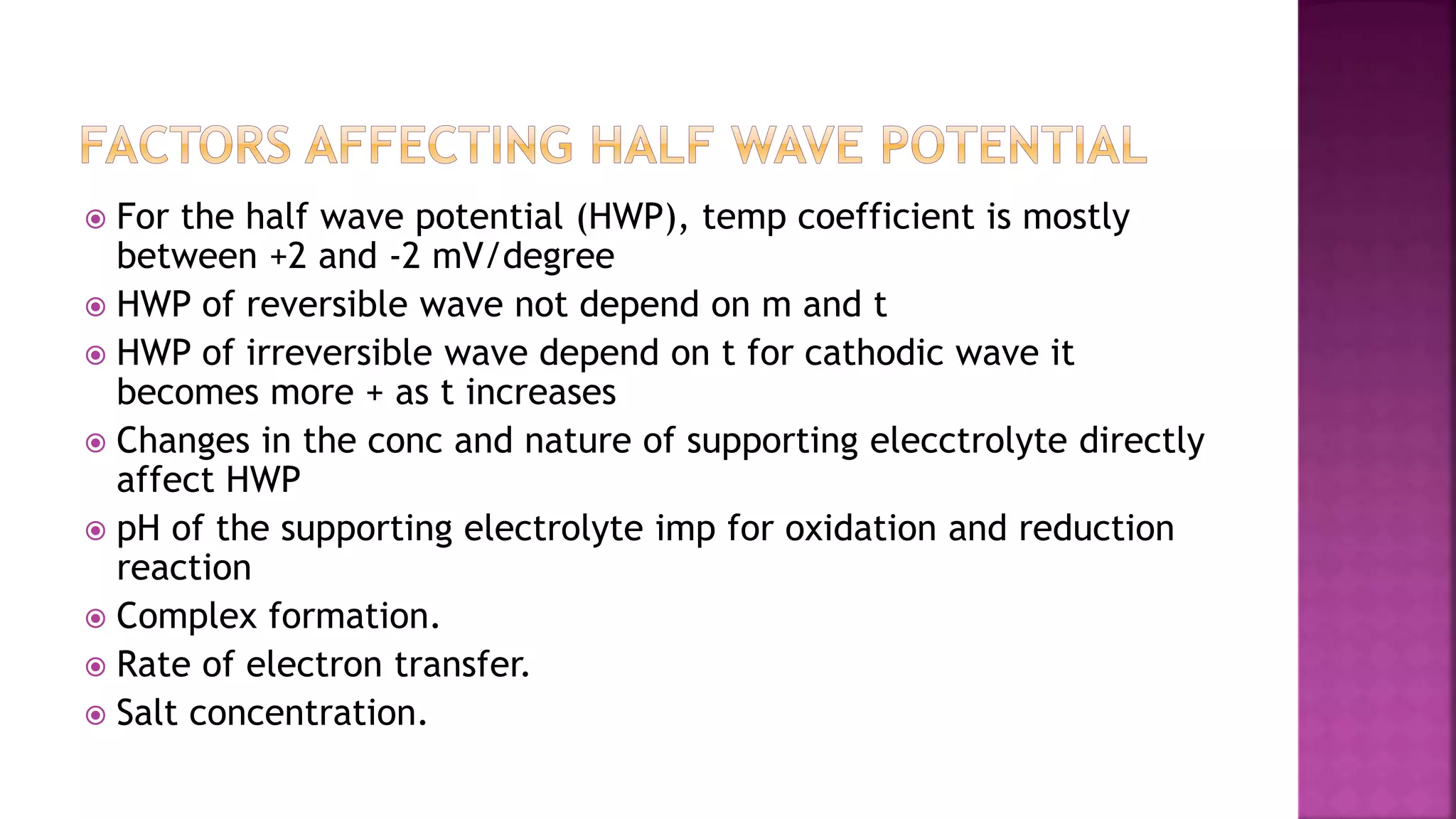  For the half wave potential (HWP), temp coefficient is mostly
between +2 and -2 mV/degree
 HWP of reversible wave not depend on m and t
 HWP of irreversible wave depend on t for cathodic wave it
becomes more + as t increases
 Changes in the conc and nature of supporting elecctrolyte directly
affect HWP
 pH of the supporting electrolyte imp for oxidation and reduction
reaction
 Complex formation.
 Rate of electron transfer.
 Salt concentration.
 