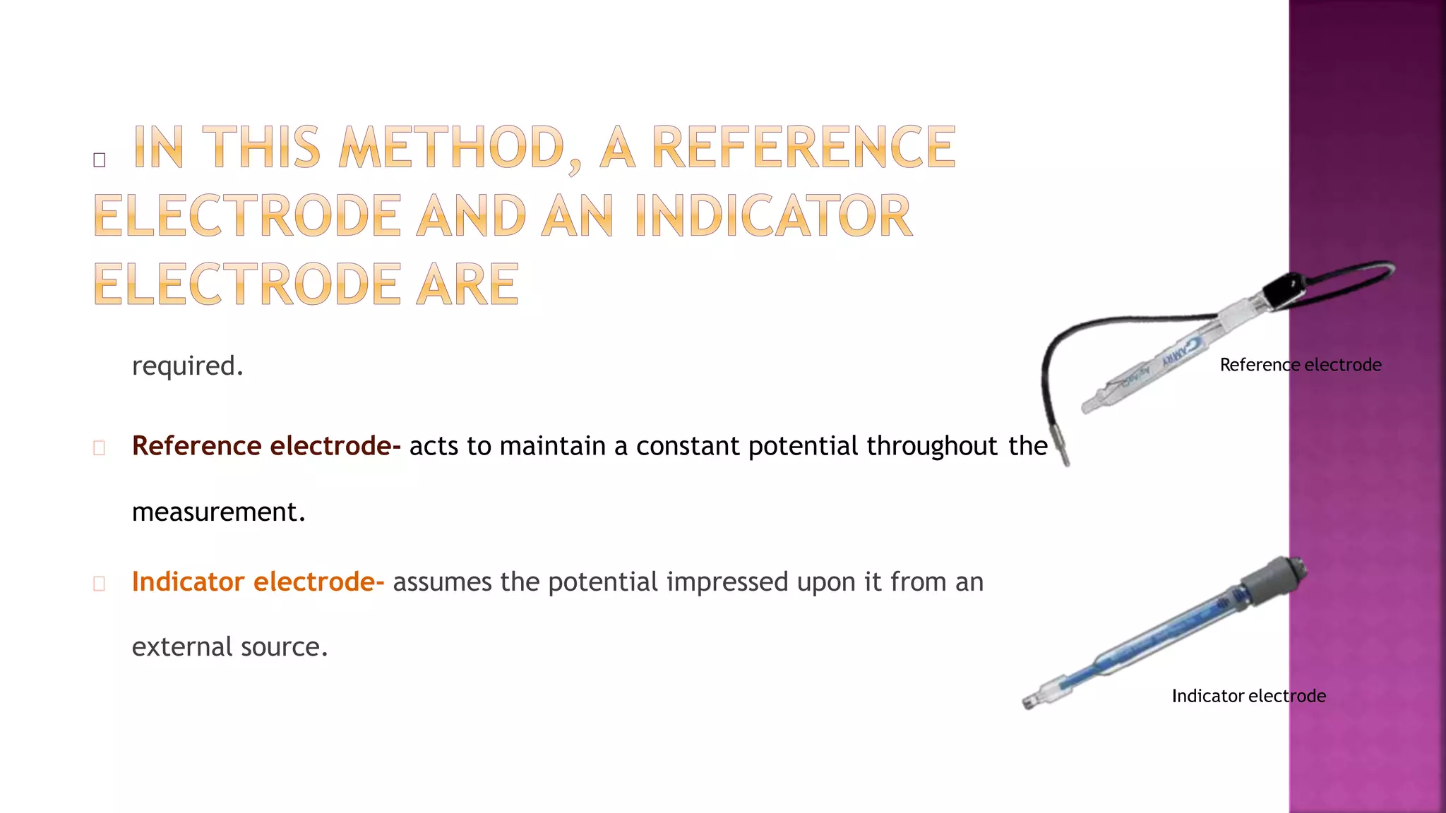 required.
Reference electrode- acts to maintain a constant potential throughout the
measurement.
Indicator electrode- assumes the potential impressed upon it from an
external source.
Reference electrode
Indicator electrode
 
