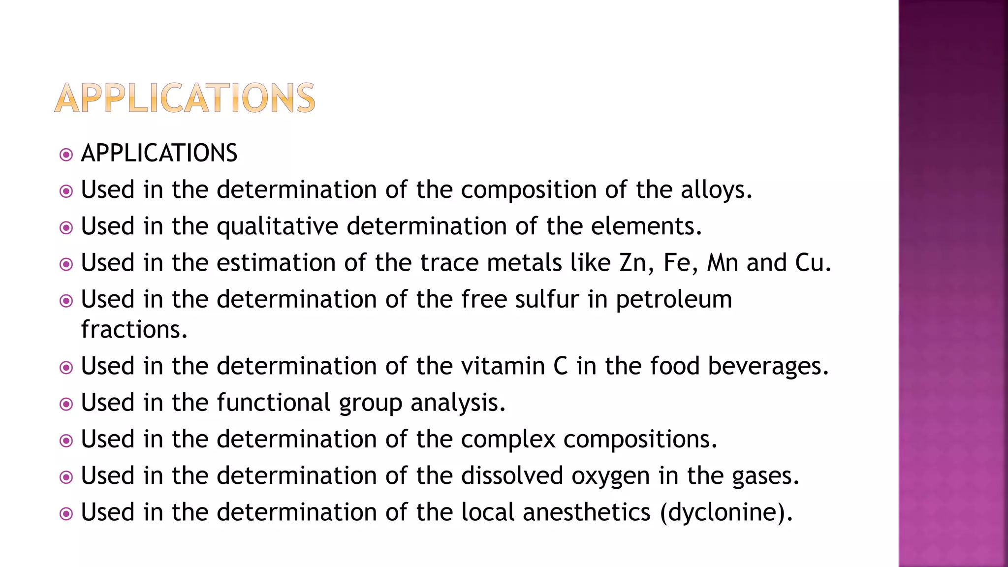  APPLICATIONS
 Used in the determination of the composition of the alloys.
 Used in the qualitative determination of the elements.
 Used in the estimation of the trace metals like Zn, Fe, Mn and Cu.
 Used in the determination of the free sulfur in petroleum
fractions.
 Used in the determination of the vitamin C in the food beverages.
 Used in the functional group analysis.
 Used in the determination of the complex compositions.
 Used in the determination of the dissolved oxygen in the gases.
 Used in the determination of the local anesthetics (dyclonine).
 