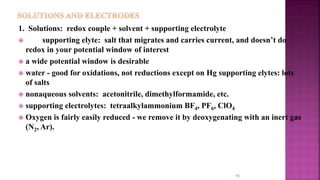 15
1. Solutions: redox couple + solvent + supporting electrolyte
 supporting elyte: salt that migrates and carries current, and doesn’t do
redox in your potential window of interest
 a wide potential window is desirable
 water - good for oxidations, not reductions except on Hg supporting elytes: lots
of salts
 nonaqueous solvents: acetonitrile, dimethylformamide, etc.
 supporting electrolytes: tetraalkylammonium BF4, PF6, ClO4
 Oxygen is fairly easily reduced - we remove it by deoxygenating with an inert gas
(N2, Ar).
 
