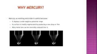 Mercury as working electrode is useful because:
 It displays a wide negative potential range
 Its surface is readily regenerated by producing a new drop or film
 Many metal ions can be reversibly reduced into it.
 
