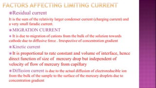 Residual current
It is the sum of the relativity larger condenser current (charging current) and
a very small faradic current.
 MIGRATION CURRENT
 It is due to migration of cations from the bulk of the solution towards
cathode due to diffusive force . Irrespective of concentration gradient
 Kinetic current
 It is proportional to rate constant and volume of interface, hence
direct function of size of mercury drop but independent of
velocity of flow of mercury from capillary
 Diffusion current is due to the actual diffusion of electroreducible ion
from the bulk of the sample to the surface of the mercury droplets due to
concentration gradient
 