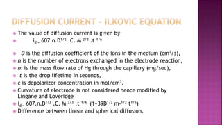  The value of diffusion current is given by
 id = 607.n.D1/2 .C. M 2/3 .t 1/6
 D is the diffusion coefficient of the ions in the medium (cm2/s),
 n is the number of electrons exchanged in the electrode reaction,
 m is the mass flow rate of Hg through the capillary (mg/sec),
 t is the drop lifetime in seconds,
 c is depolarizer concentration in mol/cm3.
 Curvature of electrode is not considered hence modified by
Lingane and Loveridge
 id = 607.n.D1/2 .C. M 2/3 .t 1/6 (1+39D1/2 m-1/2 t1/6)
 Difference between linear and spherical diffusion.
 