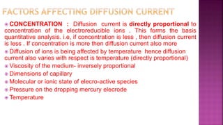  CONCENTRATION : Diffusion current is directly proportional to
concentration of the electroreducible ions . This forms the basis
quantitative analysis. i.e, if concentration is less , then diffusion current
is less . If concentration is more then diffusion current also more
 Diffusion of ions is being affected by temperature hence diffusion
current also varies with respect is temperature (directly proportional)
 Viscosity of the medium- inversely proportional
 Dimensions of capillary
 Molecular or ionic state of elecro-active species
 Pressure on the dropping mercury elecrode
 Temperature
 