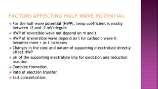  For the half wave potential (HWP), temp coefficient is mostly
between +2 and -2 mV/degree
 HWP of reversible wave not depend on m and t
 HWP of irreversible wave depend on t for cathodic wave it
becomes more + as t increases
 Changes in the conc and nature of supporting elecctrolyte directly
affect HWP
 pH of the supporting electrolyte imp for oxidation and reduction
reaction
 Complex formation.
 Rate of electron transfer.
 Salt concentration.
 