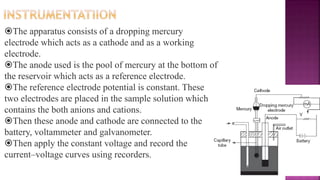 The apparatus consists of a dropping mercury
electrode which acts as a cathode and as a working
electrode.
The anode used is the pool of mercury at the bottom of
the reservoir which acts as a reference electrode.
The reference electrode potential is constant. These
two electrodes are placed in the sample solution which
contains the both anions and cations.
Then these anode and cathode are connected to the
battery, voltammeter and galvanometer.
Then apply the constant voltage and record the
current–voltage curves using recorders.
 