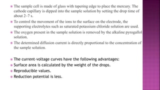  The sample cell is made of glass with tapering edge to place the mercury. The
cathode capillary is dipped into the sample solution by setting the drop time of
about 2–7 s.
 To control the movement of the ions to the surface on the electrode, the
supporting electrolytes such as saturated potassium chloride solution are used.
 The oxygen present in the sample solution is removed by the alkaline pyrogallol
solution.
 The determined diffusion current is directly proportional to the concentration of
the sample solution.
 The current–voltage curves have the following advantages:
 Surface area is calculated by the weight of the drops.
 Reproducible values.
 Reduction potential is less.
 