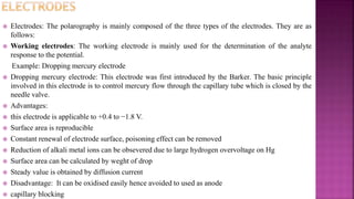  Electrodes: The polarography is mainly composed of the three types of the electrodes. They are as
follows:
 Working electrodes: The working electrode is mainly used for the determination of the analyte
response to the potential.
Example: Dropping mercury electrode
 Dropping mercury electrode: This electrode was first introduced by the Barker. The basic principle
involved in this electrode is to control mercury flow through the capillary tube which is closed by the
needle valve.
 Advantages:
 this electrode is applicable to +0.4 to −1.8 V.
 Surface area is reproducible
 Constant renewal of electrode surface, poisoning effect can be removed
 Reduction of alkali metal ions can be obsevered due to large hydrogen overvoltage on Hg
 Surface area can be calculated by weght of drop
 Steady value is obtained by diffusion current
 Disadvantage: It can be oxidised easily hence avoided to used as anode
 capillary blocking
 