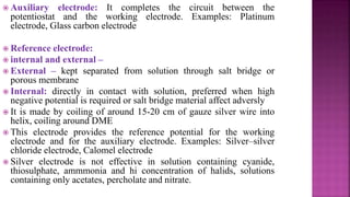  Auxiliary electrode: It completes the circuit between the
potentiostat and the working electrode. Examples: Platinum
electrode, Glass carbon electrode
 Reference electrode:
 internal and external –
 External – kept separated from solution through salt bridge or
porous membrane
 Internal: directly in contact with solution, preferred when high
negative potential is required or salt bridge material affect adversly
 It is made by coiling of around 15-20 cm of gauze silver wire into
helix, coiling around DME
 This electrode provides the reference potential for the working
electrode and for the auxiliary electrode. Examples: Silver–silver
chloride electrode, Calomel electrode
 Silver electrode is not effective in solution containing cyanide,
thiosulphate, ammmonia and hi concentration of halids, solutions
containing only acetates, percholate and nitrate.
 