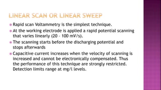  Rapid scan Voltammetry is the simplest technique.
 At the working electrode is applied a rapid potential scanning
that varies linearly (20 – 100 mV/s).
 The scanning starts before the discharging potential and
stops afterwards
 Capacitive current increases when the velocity of scanning is
increased and cannot be electronically compensated. Thus
the performance of this technique are strongly restricted.
Detection limits range at mg/l levels.
 