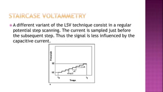 A different variant of the LSV technique consist in a regular
potential step scanning. The current is sampled just before
the subsequent step. Thus the signal is less influenced by the
capacitive current.
 