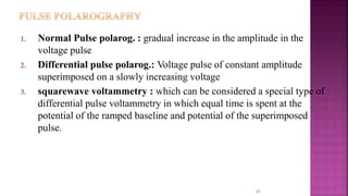 37
1. Normal Pulse polarog. : gradual increase in the amplitude in the
voltage pulse
2. Differential pulse polarog.: Voltage pulse of constant amplitude
superimposed on a slowly increasing voltage
3. squarewave voltammetry : which can be considered a special type of
differential pulse voltammetry in which equal time is spent at the
potential of the ramped baseline and potential of the superimposed
pulse.
 