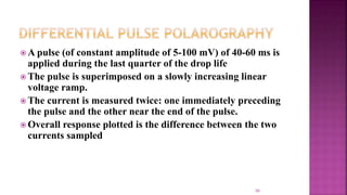 39
 A pulse (of constant amplitude of 5-100 mV) of 40-60 ms is
applied during the last quarter of the drop life
 The pulse is superimposed on a slowly increasing linear
voltage ramp.
 The current is measured twice: one immediately preceding
the pulse and the other near the end of the pulse.
 Overall response plotted is the difference between the two
currents sampled
 