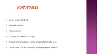 1. Simple sample handling
2. Speed of analysis
3. High sensitivity
4. Comparable or better accuracy
5. Cheaper instrumentation and lower cost of chemicals used
6. Limited used of environmentally unfriendly organic solvents
 