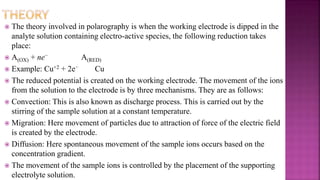  The theory involved in polarography is when the working electrode is dipped in the
analyte solution containing electro-active species, the following reduction takes
place:
 A(OX) + ne− A(RED)
 Example: Cu+2 + 2e− Cu
 The reduced potential is created on the working electrode. The movement of the ions
from the solution to the electrode is by three mechanisms. They are as follows:
 Convection: This is also known as discharge process. This is carried out by the
stirring of the sample solution at a constant temperature.
 Migration: Here movement of particles due to attraction of force of the electric field
is created by the electrode.
 Diffusion: Here spontaneous movement of the sample ions occurs based on the
concentration gradient.
 The movement of the sample ions is controlled by the placement of the supporting
electrolyte solution.
 