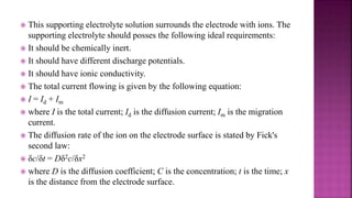  This supporting electrolyte solution surrounds the electrode with ions. The
supporting electrolyte should posses the following ideal requirements:
 It should be chemically inert.
 It should have different discharge potentials.
 It should have ionic conductivity.
 The total current flowing is given by the following equation:
 I = Id + Im
 where I is the total current; Id is the diffusion current; Im is the migration
current.
 The diffusion rate of the ion on the electrode surface is stated by Fick's
second law:
 δc/δt = Dδ2c/δx2
 where D is the diffusion coefficient; C is the concentration; t is the time; x
is the distance from the electrode surface.
 