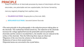 Study of solutions or of electrode processes by means of electrolysis with two
electrodes, one polarizable and one unpolarizable, the former formed by
mercury regularly dropping from capillary tube.
 POLARIZED ELECTRODE: Dropping Mercury Electrode (DME)
 DEPOLARIZED ELECTRODE: Saturated Calomel Electrode
•The main principle in the polarography is the reduction process taking place at
the electrode. This method has limited sensitivity. The reduction at the electrode
increases the voltage applied between the polarisable and non-polarisable
electrodes and the current is recorded that is, the metallic ions are reduced at the
surface of the electrode. Then the following three steps are observed:
•Migration of the ions from the solution to the electrode surface.
•Reduction of ions to form neutral atoms.
•Deposited atoms are converted to the crystal lattice.
 