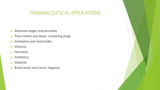 PHARMACEUTICAL APPLICATIONS
 Dissolved oxygen and peroxides
 Trace metals and metal –containing drugs
 Antiseptics and insecticides
 Vitamins
 Hormones
 Antibiotics
 Alkaloids
 Blood serum and cancer diagnosis
 