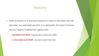 PRINCIPLE
 Study of solutions or of electrode processes by means of electrolysis with two
electrodes, one polarizable and other is un-polarizable, the former formed by
mercury regularly dropping from capillary tube.
 POLARIZED ELECTRODE: Dropping Mercury Electrode (DME).
 Un-Polarizable ELECTRODE: Saturated Calomel Electrode.
 