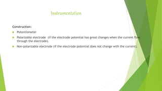 Instrumentation
Construction:
 Potentiometer
 Polarizable electrode (if the electrode potential has great changes when the current flow
through the electrode).
 Non-polarizable electrode (if the electrode potential does not change with the current).
 