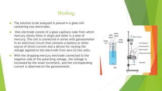 Working
 The solution to be analyzed is placed in a glass cell
containing two electrodes.
 One electrode consist of a glass capillary tube from which
mercury slowly flows in drops and other is a pool of
mercury. The cell is connected in series with galvanometer
in an electrical circuit that contains a battery or other
source of direct current and a device for varying the
voltage applied to the electrode from zero to two volts.
 With the dropping mercury electrode connected to the
negative side of the polarizing voltage, the voltage is
increased by the small increment, and the corresponding
current is observed on the galvanometer.
 