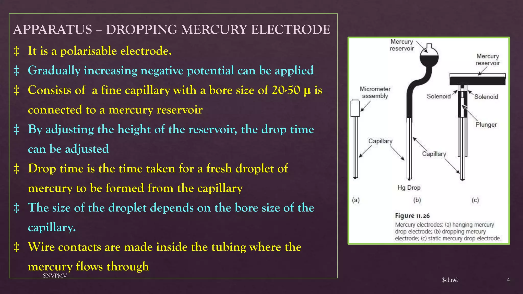 $elin@
SNVPMV
4
APPARATUS – DROPPING MERCURY ELECTRODE
‡ It is a polarisable electrode.
‡ Gradually increasing negative potential can be applied
‡ Consists of a fine capillary with a bore size of 20-50 μ is
connected to a mercury reservoir
‡ By adjusting the height of the reservoir, the drop time
can be adjusted
‡ Drop time is the time taken for a fresh droplet of
mercury to be formed from the capillary
‡ The size of the droplet depends on the bore size of the
capillary.
‡ Wire contacts are made inside the tubing where the
mercury flows through
 