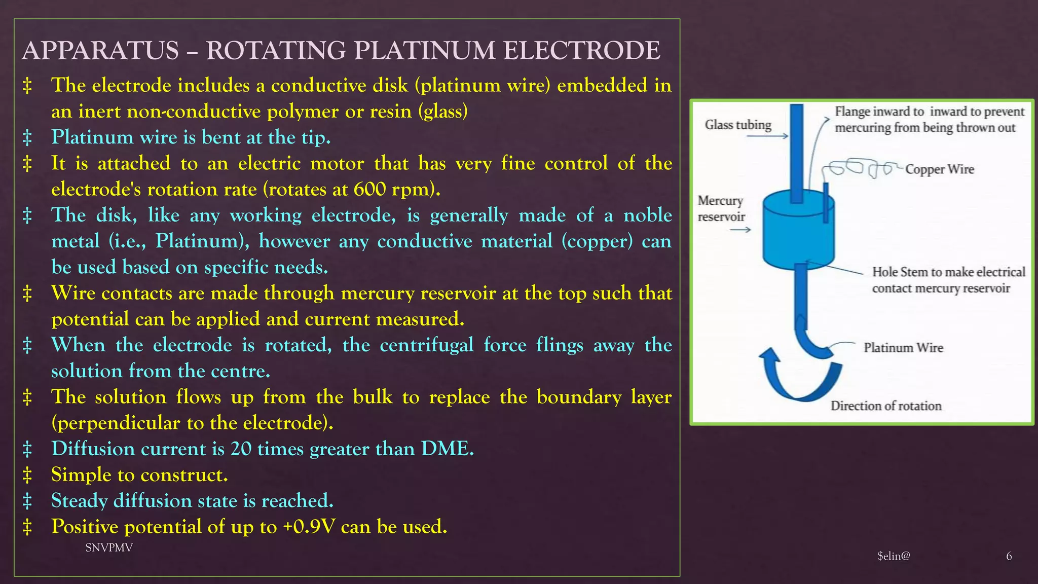 $elin@
SNVPMV
6
APPARATUS – ROTATING PLATINUM ELECTRODE
‡ The electrode includes a conductive disk (platinum wire) embedded in
an inert non-conductive polymer or resin (glass)
‡ Platinum wire is bent at the tip.
‡ It is attached to an electric motor that has very fine control of the
electrode's rotation rate (rotates at 600 rpm).
‡ The disk, like any working electrode, is generally made of a noble
metal (i.e., Platinum), however any conductive material (copper) can
be used based on specific needs.
‡ Wire contacts are made through mercury reservoir at the top such that
potential can be applied and current measured.
‡ When the electrode is rotated, the centrifugal force flings away the
solution from the centre.
‡ The solution flows up from the bulk to replace the boundary layer
(perpendicular to the electrode).
‡ Diffusion current is 20 times greater than DME.
‡ Simple to construct.
‡ Steady diffusion state is reached.
‡ Positive potential of up to +0.9V can be used.
 
