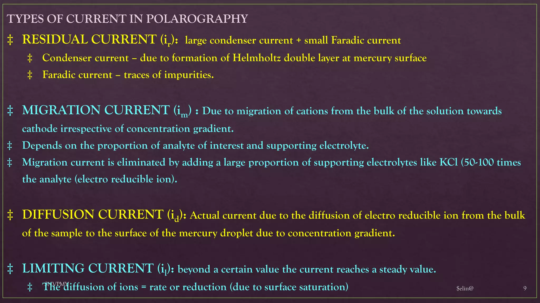 $elin@
SNVPMV
9
TYPES OF CURRENT IN POLAROGRAPHY
‡ RESIDUAL CURRENT (ir): large condenser current + small Faradic current
‡ Condenser current – due to formation of Helmholtz double layer at mercury surface
‡ Faradic current – traces of impurities.
‡ MIGRATION CURRENT (im) : Due to migration of cations from the bulk of the solution towards
cathode irrespective of concentration gradient.
‡ Depends on the proportion of analyte of interest and supporting electrolyte.
‡ Migration current is eliminated by adding a large proportion of supporting electrolytes like KCl (50-100 times
the analyte (electro reducible ion).
‡ DIFFUSION CURRENT (id): Actual current due to the diffusion of electro reducible ion from the bulk
of the sample to the surface of the mercury droplet due to concentration gradient.
‡ LIMITING CURRENT (il): beyond a certain value the current reaches a steady value.
‡ The diffusion of ions = rate or reduction (due to surface saturation)
 