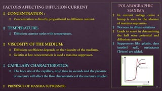 $elin@
SNVPMV
11
FACTORS AFFECTING DIFFUSION CURRENT
‡ CONCENTRATION :
‡ Concentration is directly proportional to diffusion current.
‡ TEMPERATURE:
‡ Diffusion current varies with temperature.
‡ VISCOSITY OF THE MEDIUM:
‡ Diffusion co-efficient depends on the viscosity of the medium.
‡ Gelatin at low concentration is used a maxima suppressor.
‡ CAPILLARY CHARACTERISTICS:
‡ The bore size of the capillary, drop time in seconds and the pressure
of mercury will affect the flow characteristics of the mercury droplet.
‡ PRESENCE OF MAXIMA SUPRESSOR:
POLAROGRAPHIC
MAXIMA
‡ In current voltage curve a
hump is seen in the absence
of maxima supressors.
‡ Not seen in dilute solutions
‡ Leads to error in determining
the half wave potential and
diffusion current.
‡ Suppressors like gelatin, dyes
(methyl red), surfactants
(Triton) are added.
 