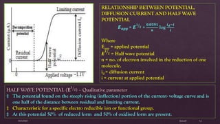 $elin@SNVPMV 12
RELATIONSHIP BETWEEN POTENTIAL,
DIFFUSION CURRENT AND HALF WAVE
POTENTIAL
𝑬 𝒂𝒑𝒑 = 𝑬 ൗ𝟏
𝟐 +
𝟎.𝟎𝟓𝟗𝟏
𝒏
log
𝒊 𝒅−𝒊
𝒊
Where
Eapp = applied potential
𝑬 ൗ𝟏
𝟐 = Half wave potential
n = no. of electron involved in the reduction of one
molecule.
id = diffusion current
i = current at applied potential
HALF WAVE POTENTIAL (𝐄 ൗ𝟏
𝟐) – Qualitative parameter
‡ The potential found on the steeply rising (inflection) portion of the current- voltage curve and is
one half of the distance between residual and limiting current.
‡ Characteristic for a specific electro reducible ion or functional group.
‡ At this potential 50% of reduced form and 50% of oxidised form are present.
 