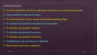 $elin@
SNVPMV
13
APPLICATIONS
‡ Used for estimation of cations and anions in the presence of interfereing ions.
‡ Determination of dissolved oxygen.
‡ For determination of trace metals and metal-containing drugs.
‡ To identify and quantify antiseptics and insecticides.
‡ To identify and quantify vitamins.
‡ To identify and quantify hormones.
‡ To identify and quantify antibiotics.
‡ Identification and quantifying of alkaloids.
‡ Blood serum and cancer diagnosis
 