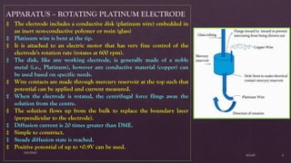 $elin@
SNVPMV
6
APPARATUS – ROTATING PLATINUM ELECTRODE
‡ The electrode includes a conductive disk (platinum wire) embedded in
an inert non-conductive polymer or resin (glass)
‡ Platinum wire is bent at the tip.
‡ It is attached to an electric motor that has very fine control of the
electrode's rotation rate (rotates at 600 rpm).
‡ The disk, like any working electrode, is generally made of a noble
metal (i.e., Platinum), however any conductive material (copper) can
be used based on specific needs.
‡ Wire contacts are made through mercury reservoir at the top such that
potential can be applied and current measured.
‡ When the electrode is rotated, the centrifugal force flings away the
solution from the centre.
‡ The solution flows up from the bulk to replace the boundary layer
(perpendicular to the electrode).
‡ Diffusion current is 20 times greater than DME.
‡ Simple to construct.
‡ Steady diffusion state is reached.
‡ Positive potential of up to +0.9V can be used.
 