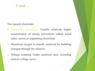 Contd...
Two special electrodes
 Supporting electrolyte :Usually relatively higher
concentration of strong electrolytes (alkali metal
salts) serves as supporting electrolyte
 Dissolved oxygen is usually removed by bubbling
nitrogen through the solution
 Voltage scanning Under unstirred state, recording
current-voltage curve.
 