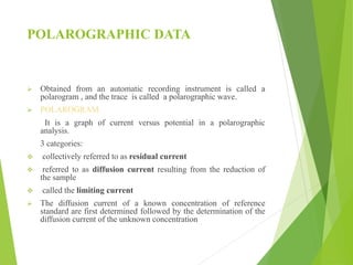 POLAROGRAPHIC DATA
 Obtained from an automatic recording instrument is called a
polarogram , and the trace is called a polarographic wave.
 POLAROGRAM
It is a graph of current versus potential in a polarographic
analysis.
3 categories:
 collectively referred to as residual current
 referred to as diffusion current resulting from the reduction of
the sample
 called the limiting current
 The diffusion current of a known concentration of reference
standard are first determined followed by the determination of the
diffusion current of the unknown concentration
 