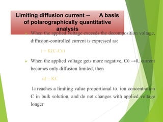 Limiting diffusion current -- A basis
of polarographically quantitative
analysis
 When the applied voltage exceeds the decomposition voltage,
diffusion-controlled current is expressed as:
i = K(C-C0)
 When the applied voltage gets more negative, C0 →0, current
becomes only diffusion limited, then
id = KC
Id reaches a limiting value proportional to ion concentration
C in bulk solution, and do not changes with applied voltage
longer
 